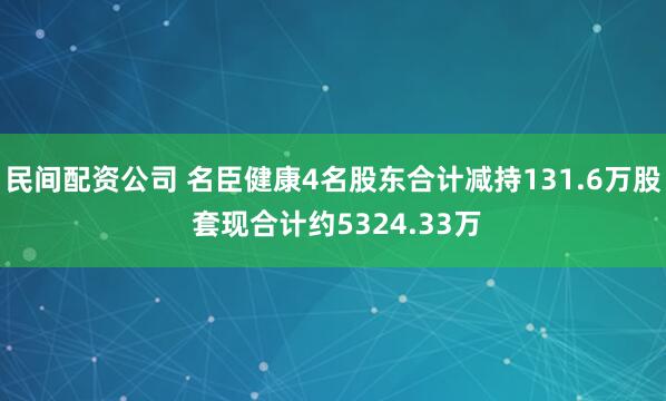 民间配资公司 名臣健康4名股东合计减持131.6万股 套现合计约5324.33万