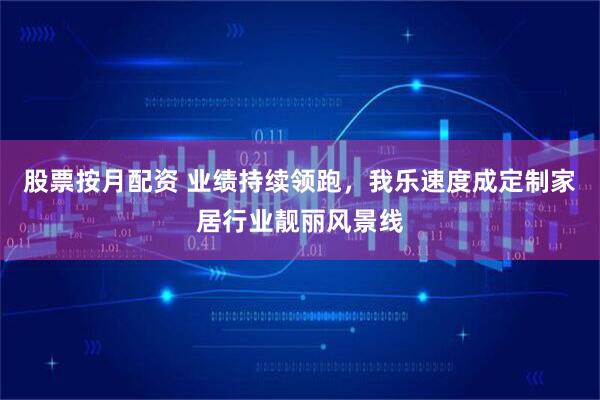 股票按月配资 业绩持续领跑，我乐速度成定制家居行业靓丽风景线