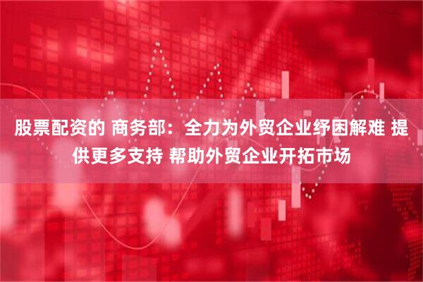 股票配资的 商务部：全力为外贸企业纾困解难 提供更多支持 帮助外贸企业开拓市场