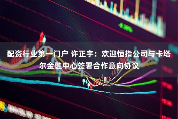 配资行业第一门户 许正宇：欢迎恒指公司与卡塔尔金融中心签署合作意向协议