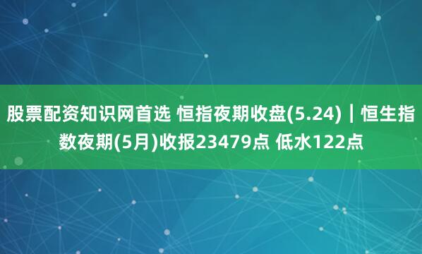 股票配资知识网首选 恒指夜期收盘(5.24)︱恒生指数夜期(5月)收报23479点 低水122点