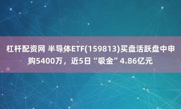杠杆配资网 半导体ETF(159813)买盘活跃盘中申购5400万，近5日“吸金”4.86亿元