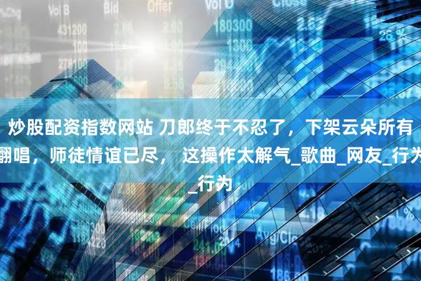 炒股配资指数网站 刀郎终于不忍了，下架云朵所有翻唱，师徒情谊已尽， 这操作太解气_歌曲_网友_行为