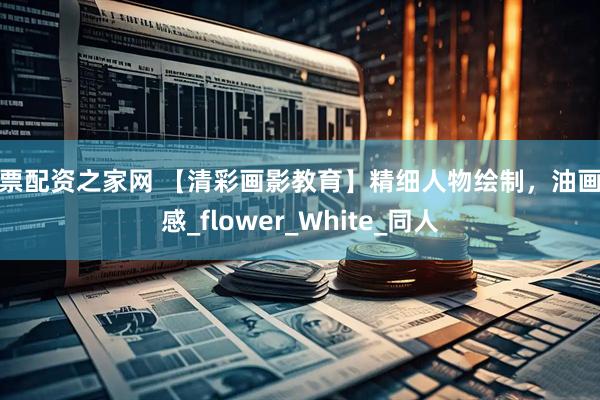 股票配资之家网 【清彩画影教育】精细人物绘制，油画质感_flower_White_同人