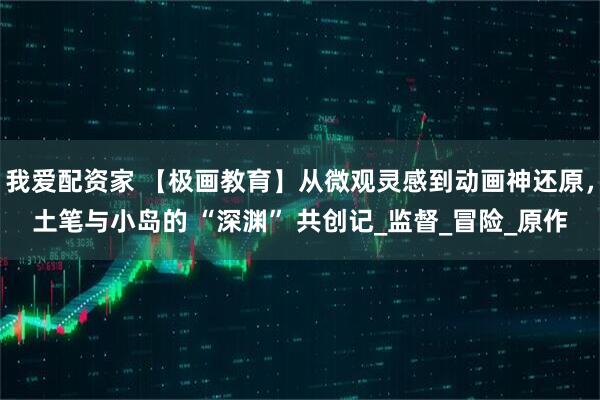 我爱配资家 【极画教育】从微观灵感到动画神还原，土笔与小岛的 “深渊” 共创记_监督_冒险_原作
