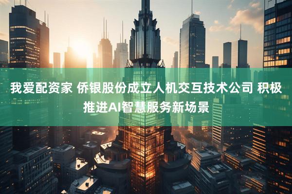 我爱配资家 侨银股份成立人机交互技术公司 积极推进AI智慧服务新场景