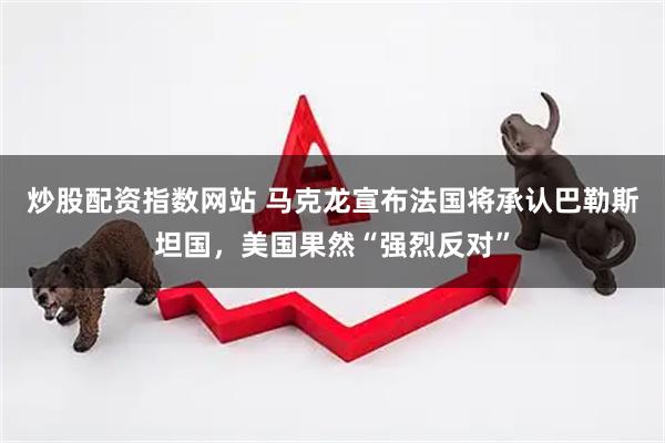 炒股配资指数网站 马克龙宣布法国将承认巴勒斯坦国，美国果然“强烈反对”