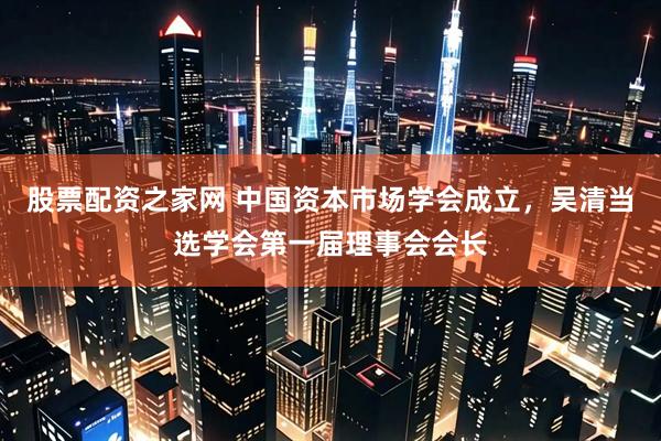 股票配资之家网 中国资本市场学会成立，吴清当选学会第一届理事会会长