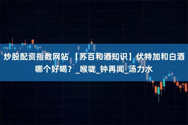 炒股配资指数网站 【苏百和酒知识】伏特加和白酒哪个好喝？_喉咙_钟再闻_汤力水