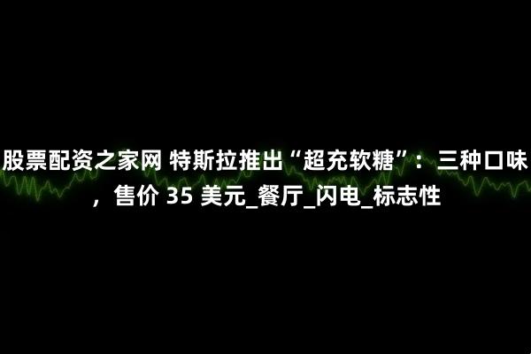 股票配资之家网 特斯拉推出“超充软糖”：三种口味，售价 35 美元_餐厅_闪电_标志性