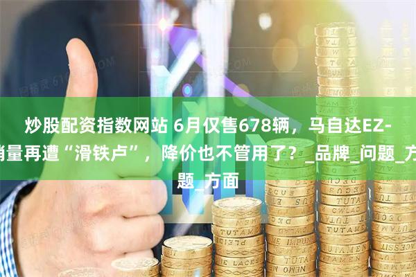 炒股配资指数网站 6月仅售678辆，马自达EZ-6销量再遭“滑铁卢”，降价也不管用了？_品牌_问题_方面