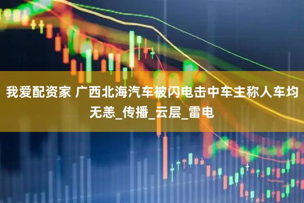 我爱配资家 广西北海汽车被闪电击中车主称人车均无恙_传播_云层_雷电