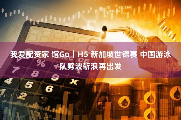 我爱配资家 馆Go｜H5 新加坡世锦赛 中国游泳队劈波斩浪再出发