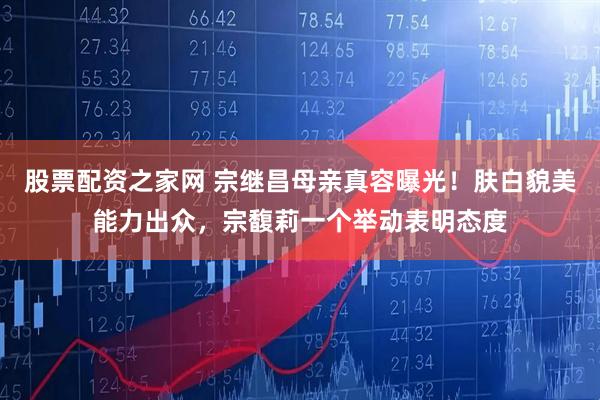 股票配资之家网 宗继昌母亲真容曝光！肤白貌美能力出众，宗馥莉一个举动表明态度