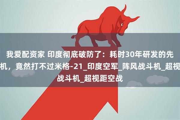 我爱配资家 印度彻底破防了：耗时30年研发的先进战斗机，竟然打不过米格-21_印度空军_阵风战斗机_超视距空战