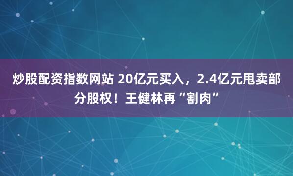 炒股配资指数网站 20亿元买入，2.4亿元甩卖部分股权！王健林再“割肉”