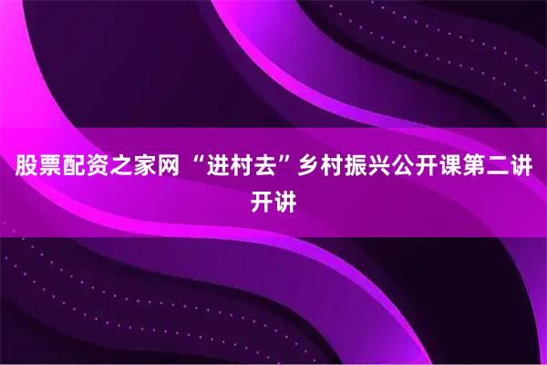 股票配资之家网 “进村去”乡村振兴公开课第二讲开讲