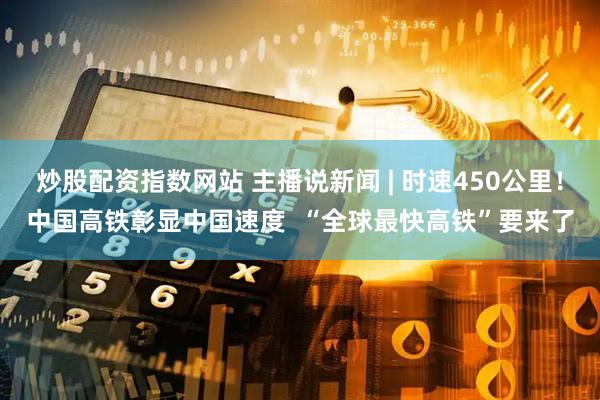 炒股配资指数网站 主播说新闻 | 时速450公里!中国高铁彰显中国速度 “全球最快高铁”要来了