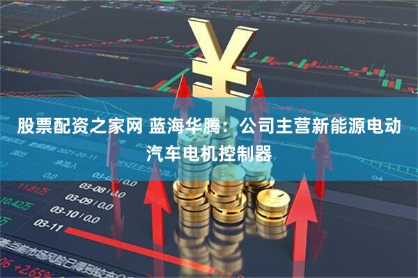 股票配资之家网 蓝海华腾:公司主营新能源电动汽车电机控制器